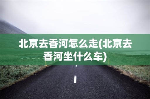 北京去香河怎么走(北京去香河坐什么车)
