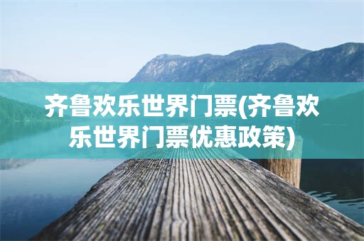 齐鲁欢乐世界门票(齐鲁欢乐世界门票优惠政策)