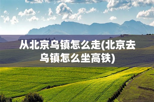 从北京乌镇怎么走(北京去乌镇怎么坐高铁)