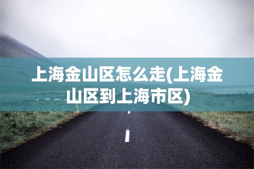 上海金山区怎么走(上海金山区到上海市区)