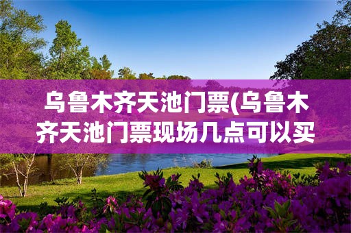 乌鲁木齐天池门票(乌鲁木齐天池门票现场几点可以买票)