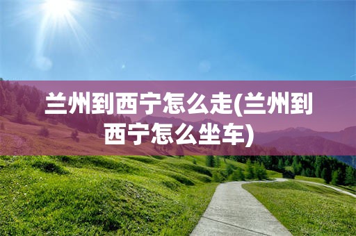 兰州到西宁怎么走(兰州到西宁怎么坐车)