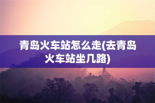 青岛火车站怎么走(去青岛火车站坐几路)