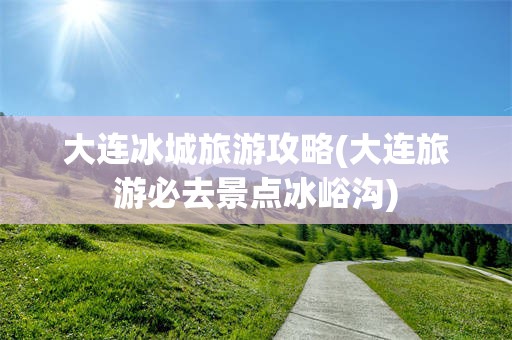 大连冰城旅游攻略(大连旅游必去景点冰峪沟)