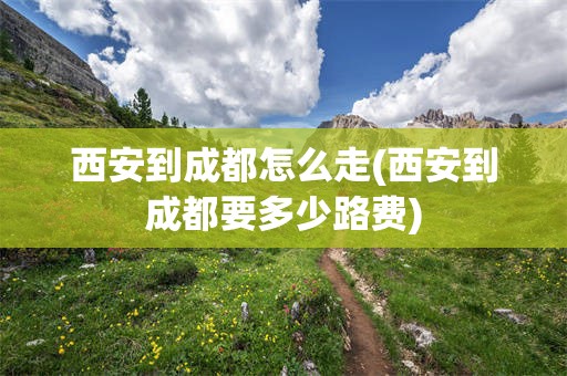西安到成都怎么走(西安到成都要多少路费)