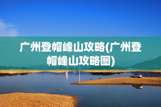 广州登帽峰山攻略(广州登帽峰山攻略图)