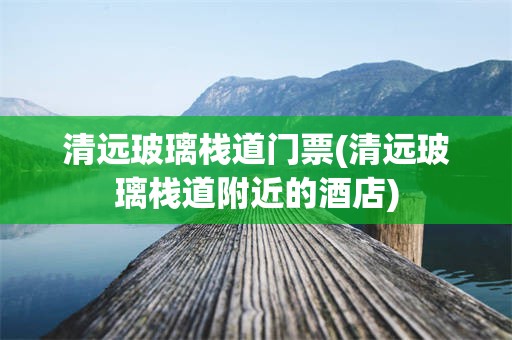 清远玻璃栈道门票(清远玻璃栈道附近的酒店)