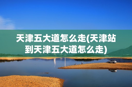 天津五大道怎么走(天津站到天津五大道怎么走)