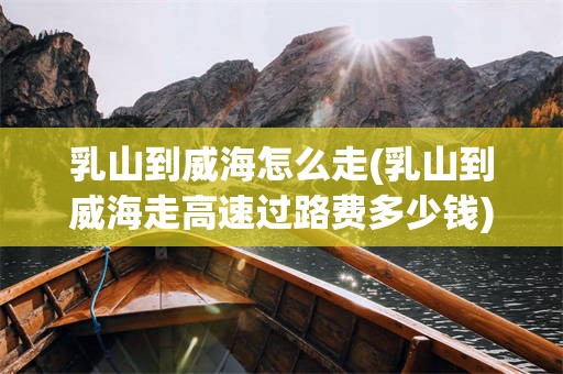 乳山到威海怎么走(乳山到威海走高速过路费多少钱)
