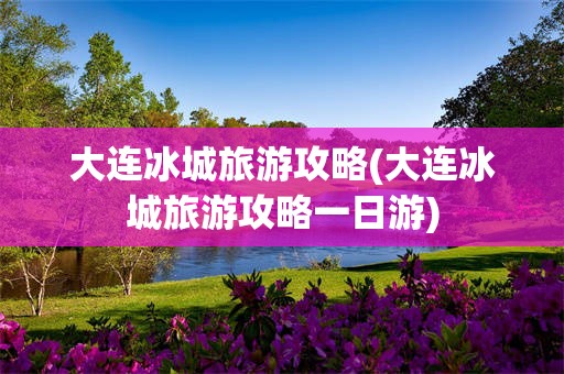 大连冰城旅游攻略(大连冰城旅游攻略一日游)