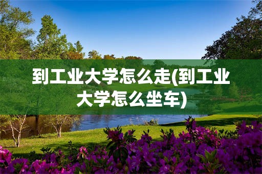 到工业大学怎么走(到工业大学怎么坐车)