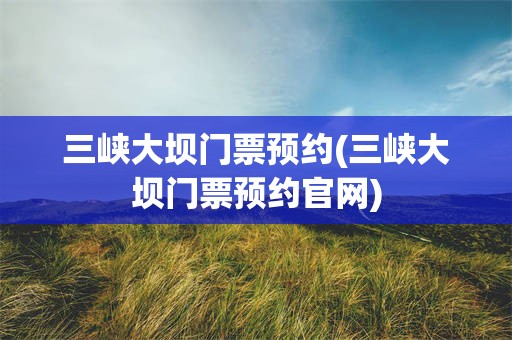 三峡大坝门票预约(三峡大坝门票预约官网)