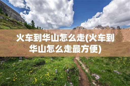 火车到华山怎么走(火车到华山怎么走最方便)