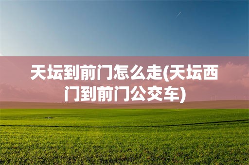 天坛到前门怎么走(天坛西门到前门公交车)