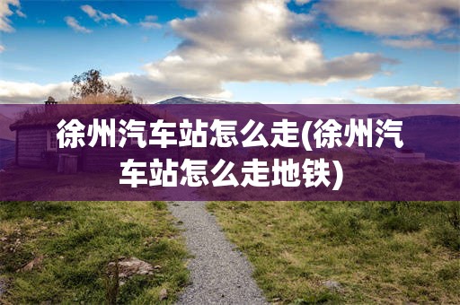 徐州汽车站怎么走(徐州汽车站怎么走地铁)