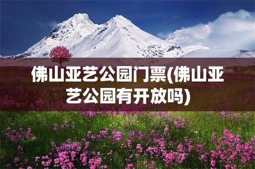 佛山亚艺公园门票(佛山亚艺公园有开放吗)