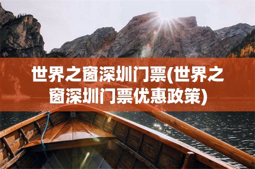世界之窗深圳门票(世界之窗深圳门票优惠政策)