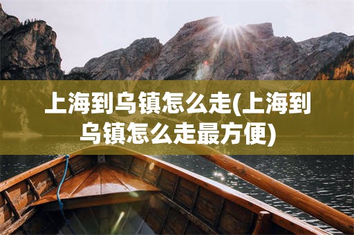 上海到乌镇怎么走(上海到乌镇怎么走最方便)