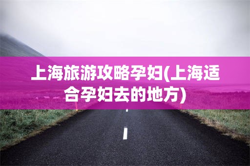 上海旅游攻略孕妇(上海适合孕妇去的地方)
