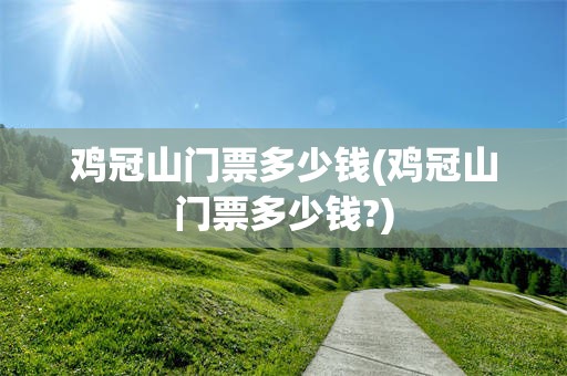 鸡冠山门票多少钱(鸡冠山门票多少钱?)