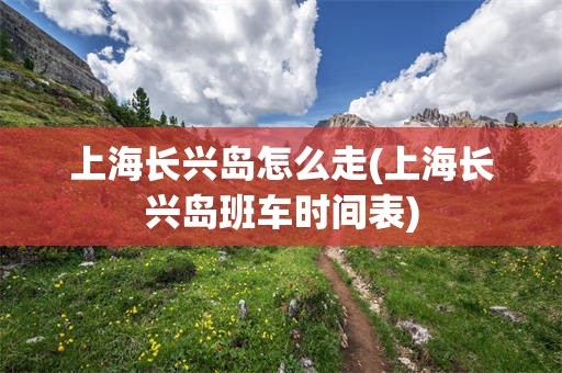 上海长兴岛怎么走(上海长兴岛班车时间表)