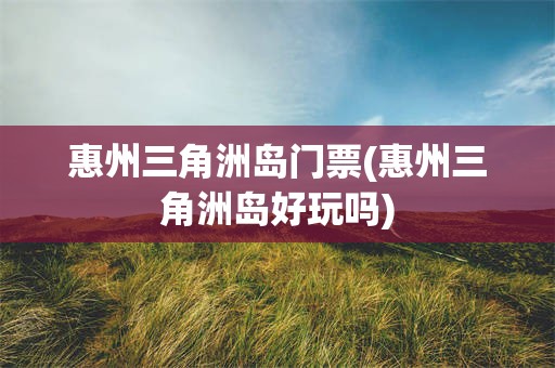 惠州三角洲岛门票(惠州三角洲岛好玩吗)
