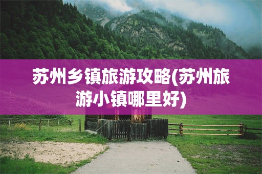 苏州乡镇旅游攻略(苏州旅游小镇哪里好)