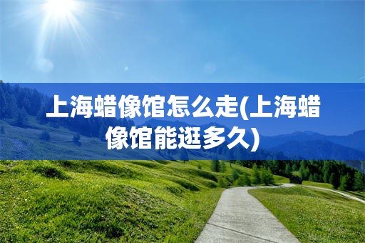 上海蜡像馆怎么走(上海蜡像馆能逛多久)