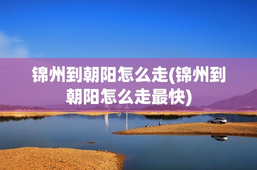 锦州到朝阳怎么走(锦州到朝阳怎么走最快)