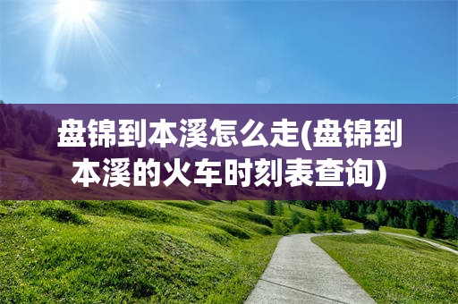 盘锦到本溪怎么走(盘锦到本溪的火车时刻表查询)