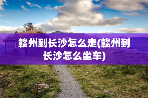 赣州到长沙怎么走(赣州到长沙怎么坐车)