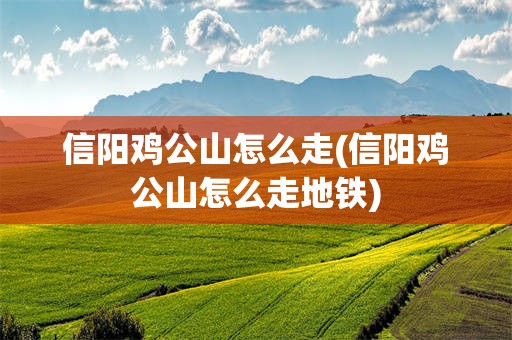 信阳鸡公山怎么走(信阳鸡公山怎么走地铁)