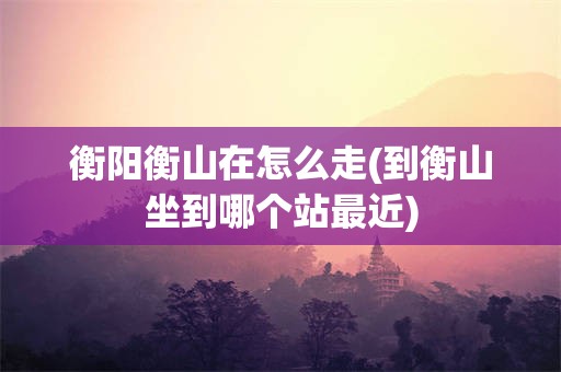 衡阳衡山在怎么走(到衡山坐到哪个站最近)