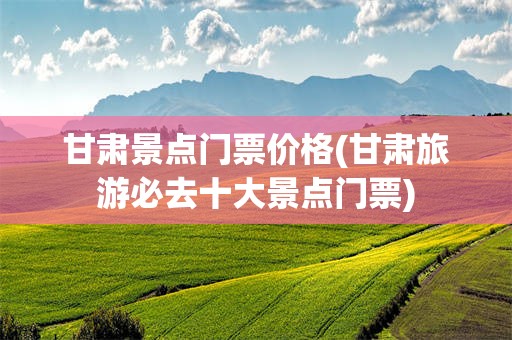 甘肃景点门票价格(甘肃旅游必去十大景点门票)