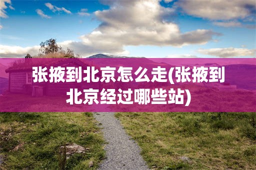 张掖到北京怎么走(张掖到北京经过哪些站)