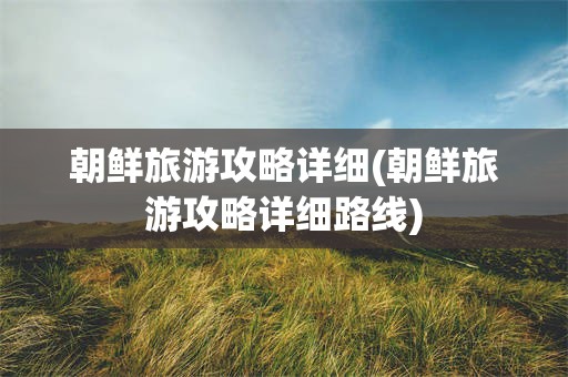 朝鲜旅游攻略详细(朝鲜旅游攻略详细路线)