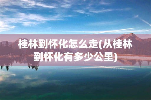 桂林到怀化怎么走(从桂林到怀化有多少公里)