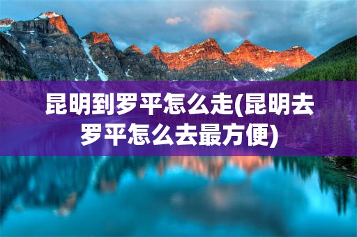 昆明到罗平怎么走(昆明去罗平怎么去最方便)