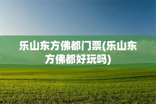 乐山东方佛都门票(乐山东方佛都好玩吗)