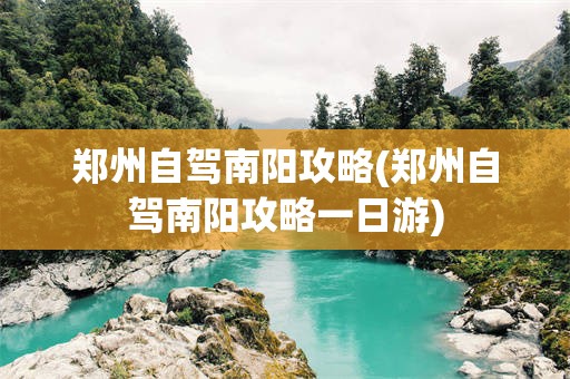 郑州自驾南阳攻略(郑州自驾南阳攻略一日游)