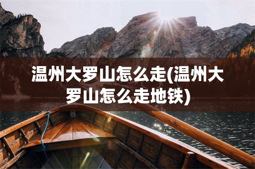 温州大罗山怎么走(温州大罗山怎么走地铁)