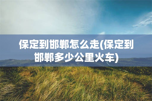 保定到邯郸怎么走(保定到邯郸多少公里火车)