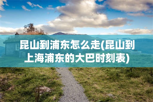 昆山到浦东怎么走(昆山到上海浦东的大巴时刻表)