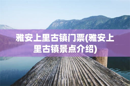 雅安上里古镇门票(雅安上里古镇景点介绍)