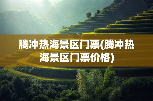 腾冲热海景区门票(腾冲热海景区门票价格)