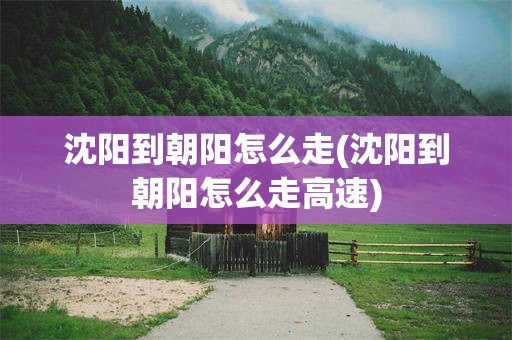沈阳到朝阳怎么走(沈阳到朝阳怎么走高速)
