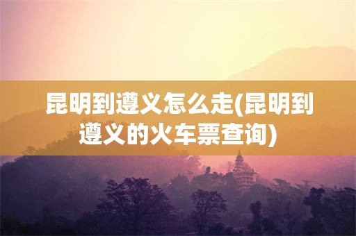 昆明到遵义怎么走(昆明到遵义的火车票查询)