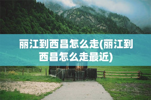 丽江到西昌怎么走(丽江到西昌怎么走最近)