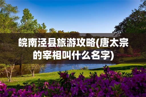 皖南泾县旅游攻略(唐太宗的宰相叫什么名字)