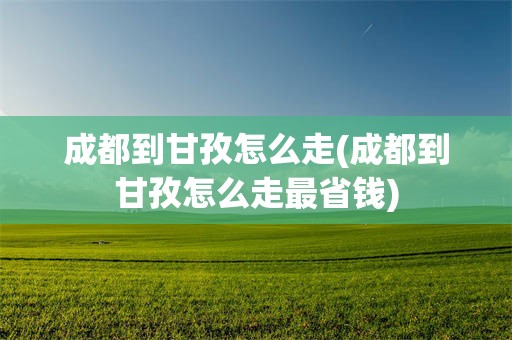 成都到甘孜怎么走(成都到甘孜怎么走最省钱)